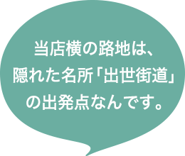 当店横の路地は、隠れた名所「出世街道」の出発点なんです。